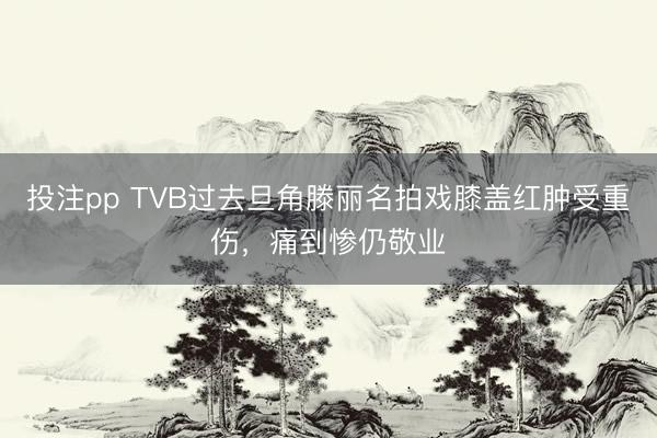 投注pp TVB过去旦角滕丽名拍戏膝盖红肿受重伤，痛到惨仍敬业