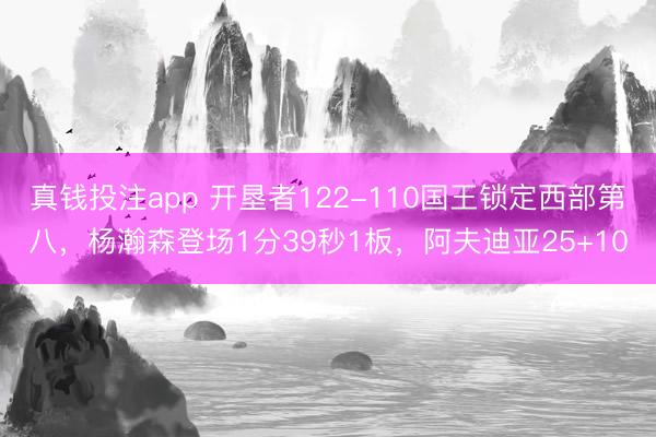 真钱投注app 开垦者122-110国王锁定西部第八，杨瀚森登场1分39秒1板，阿夫迪亚25+10