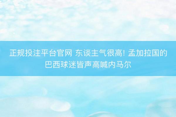 正规投注平台官网 东谈主气很高! 孟加拉国的巴西